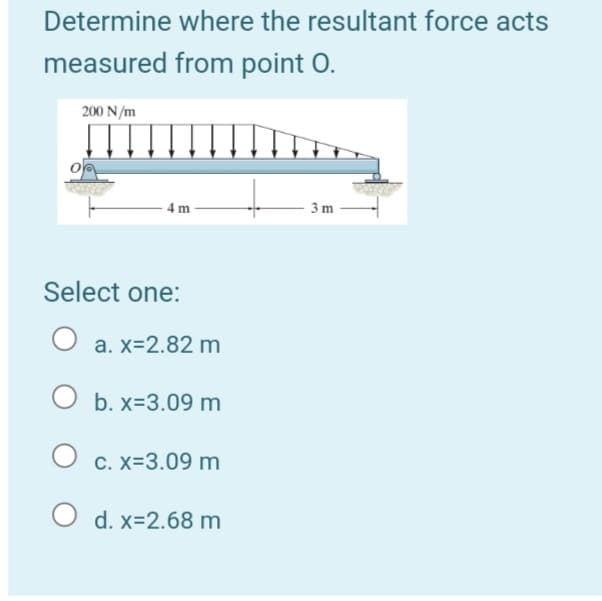 Determine where the resultant force acts
measured from point O.
200 N/m
4 m
3 m
Select one:
O a. x=2.82 m
O b. x=3.09 m
C. X=3.09 m
O d. x=2.68 m
