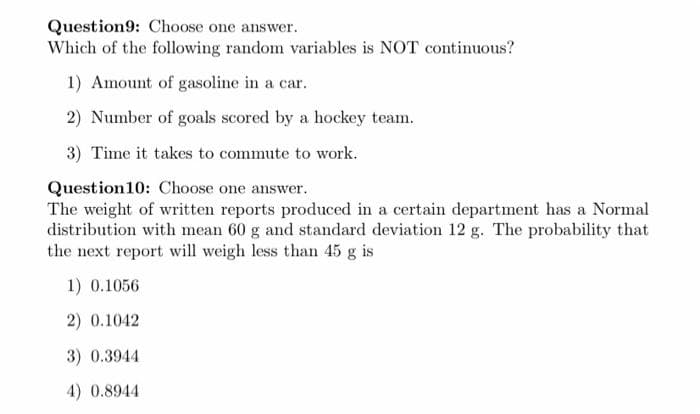 Question9: Choose one answer.
Which of the following random variables is NOT continuous?
1) Amount of gasoline in a car.
2) Number of goals scored by a hockey team.
3) Time it takes to commute to work.
Question10: Choose one answer.
The weight of written reports produced in a certain department has a Normal
distribution with mean 60 g and standard deviation 12 g. The probability that
the next report will weigh less than 45 g is
1) 0.1056
2) 0.1042
3) 0.3944
4) 0.8944

