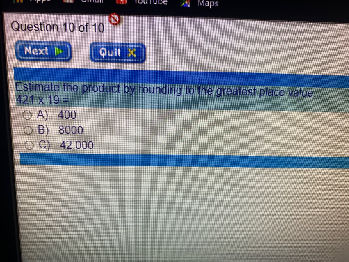 Maps
Question 10 of 10
Next
Quit X
Estimate the product by rounding to the greatest place value.
421 x 19 =
A) 400
B) 8000
C) 42,000
