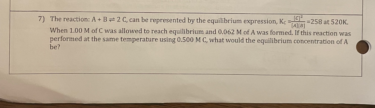 7) The reaction: A + B = 2 C, can be represented by the equilibrium expression, Kc = [c]²
[A][B]
When 1.00 M of C was allowed to reach equilibrium and 0.062 M of A was formed. If this reaction was
performed at the same temperature using 0.500 M C, what would the equilibrium concentration of A
be?
= 258 at 520K.