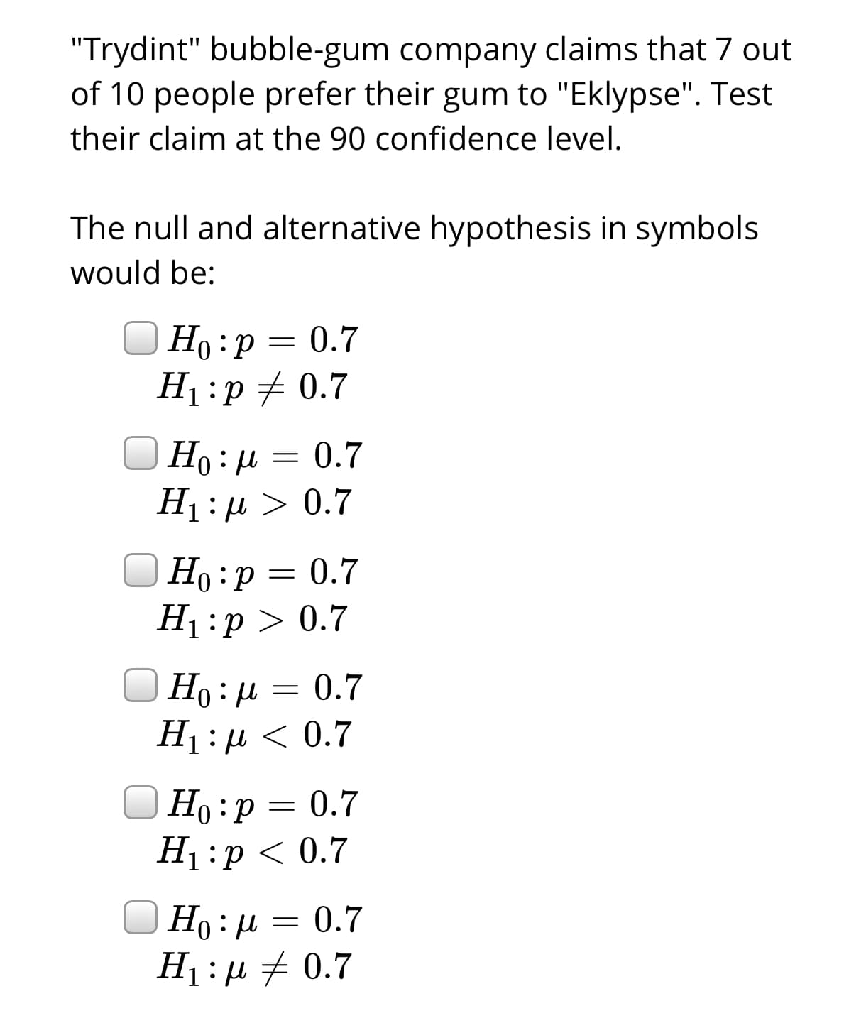 "Trydint" bubble-gum company claims that 7 out
of 10 people prefer their gum to "Eklypse". Test
their claim at the 90 confidence level.
The null and alternative hypothesis in symbols
would be:
Но : р — 0.7
H1:p + 0.7
Но: д 3 0.7
H1:µ > 0.7
Ho: U
|Ho:p = 0.7
H1:p > 0.7
Но р
|Ho:µ = 0.7
Ні:д < 0.7
Но:
Но :р 3 0.7
H1 :p < 0.7
| Ho:µ = 0.7
H1:µ + 0.7
