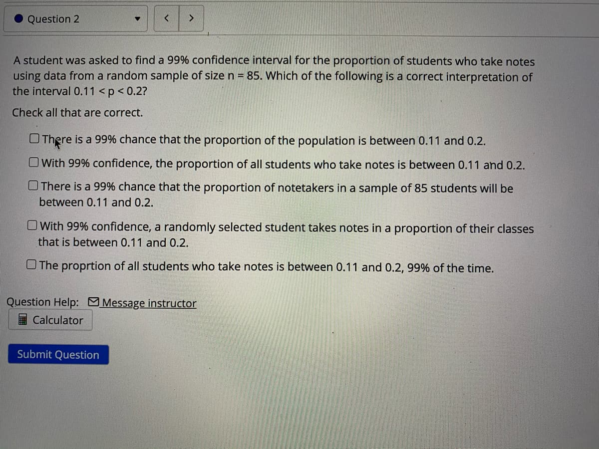 Question 2
A student was asked to find a 99% confidence interval for the proportion of students who take notes
using data from a random sample of size n = 85. Which of the following is a correct interpretation of
the interval 0.11 <p< 0.2?
Check all that are correct.
OThere is a 99% chance that the proportion of the population is between 0.11 and 0.2.
O With 99% confidence, the proportion of all students who take notes is between 0.11 and 0.2.
OThere is a 99% chance that the proportion of notetakers in a sample of 85 students will be
between 0.11 and 0.2.
OWith 99% confidence, a randomly selected student takes notes in a proportion of their classes
that is between 0.11 and 0.2.
OThe proprtion of all students who take notes is between 0.11 and 0.2, 99% of the time.
Question Help: Message instructor
I Calculator
Submit Question
