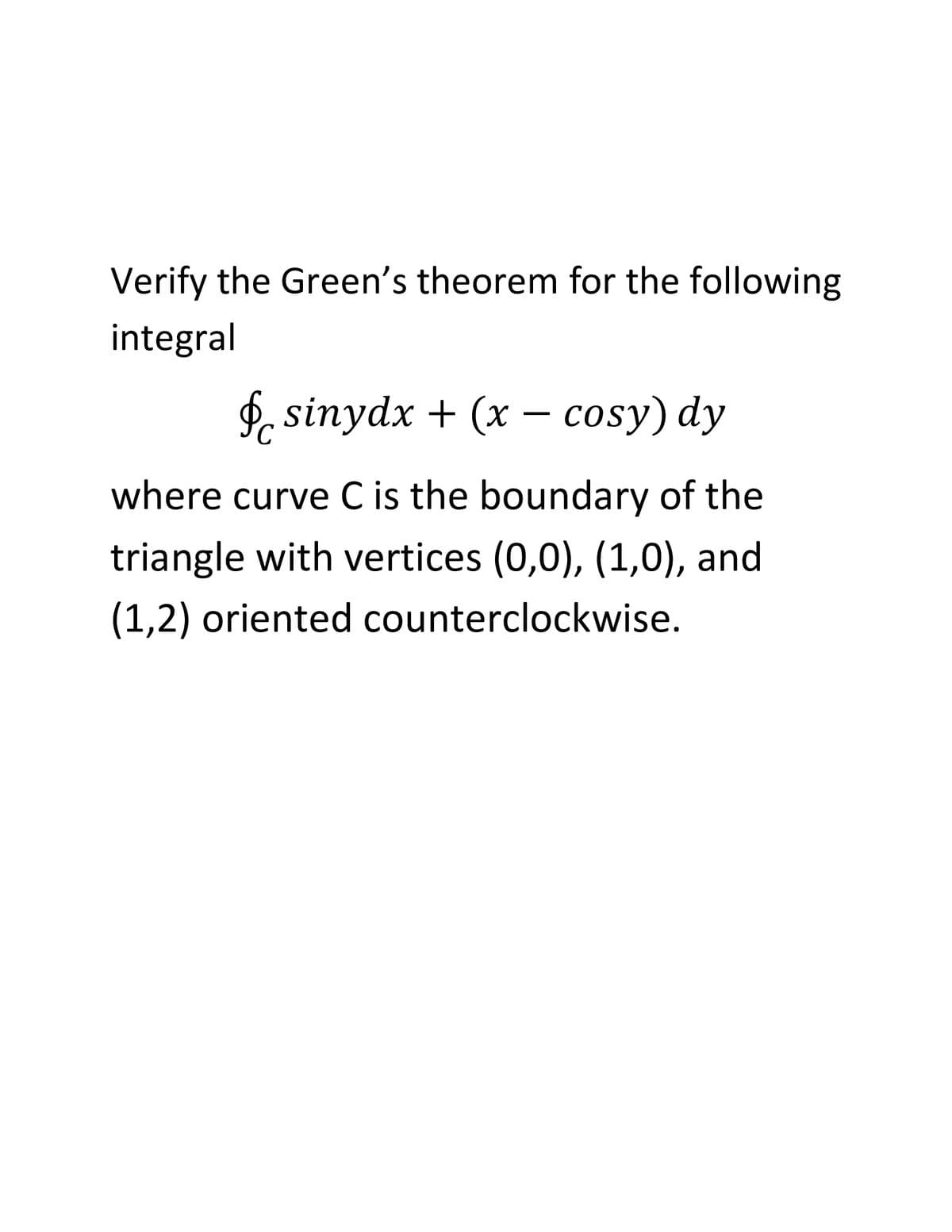 Verify the Green's theorem for the following
integral
f. sinydx + (x – cosy) dy
where curve C is the boundary of the
triangle with vertices (0,0), (1,0), and
(1,2) oriented counterclockwise.
