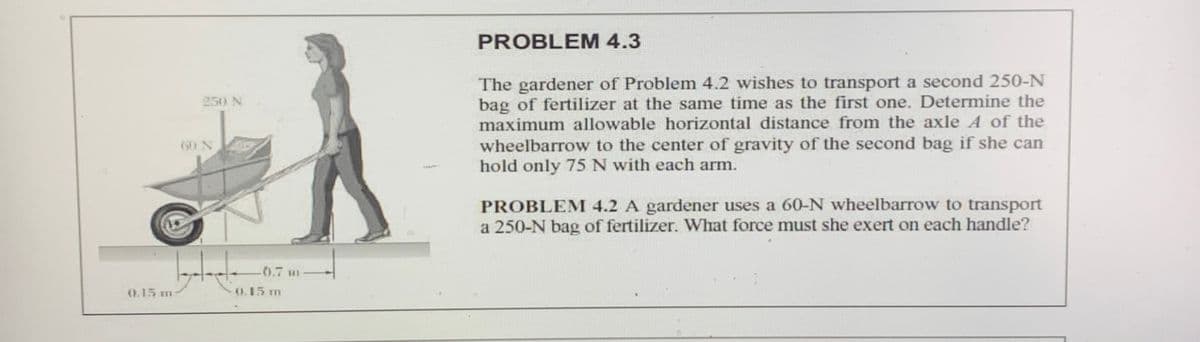 0.15 m o15 m
PROBLEM 4.3
The gardener of Problem 4.2 wishes to transport a second 250-N
bag of fertilizer at the same time as the first one. Determine the
maximum allowable horizontal distance from the axle A of the
250 N
wheelbarrow to the center of gravity of the second bag if she can
hold only 75 N with each arm.
60 N
PROBLEM 4.2 A gardener uses a 60-N wheelbarrow to transport
a 250-N bag of fertilizer. What force must she exert on each handle?
-00.7 H
0.15 m
0.15 m
