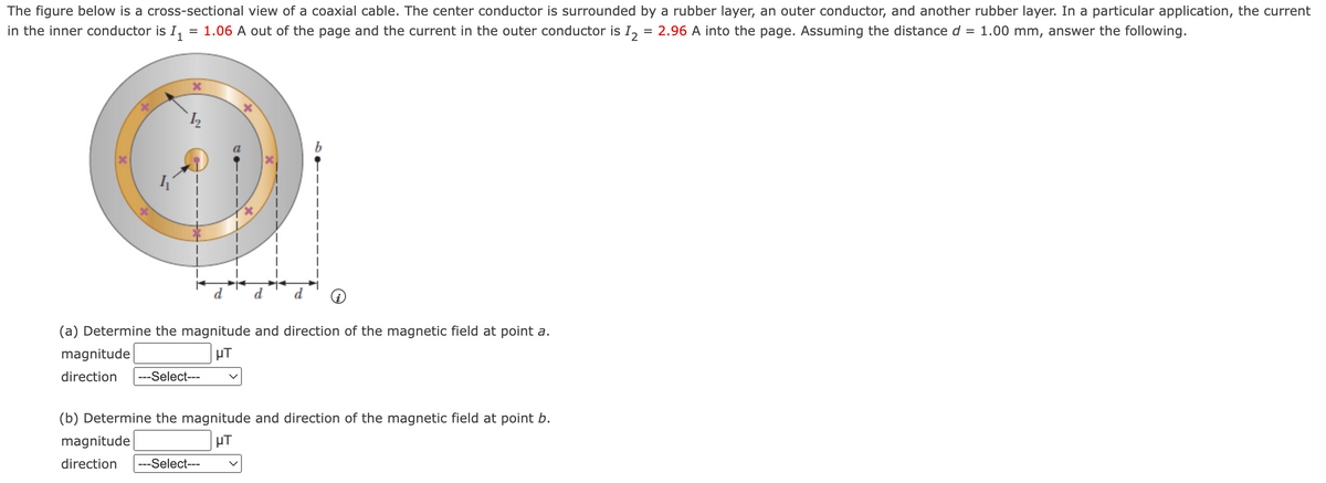 The figure below is a cross-sectional view of a coaxial cable. The center conductor is surrounded by a rubber layer, an outer conductor, and another rubber layer. In a particular application, the current
in the inner conductor is I, = 1.06 A out of the page and the current in the outer conductor is I,
= 2.96 A into the page. Assuming the distance d
= 1.00 mm, answer the following.
(a) Determine the magnitude and direction of the magnetic field at point a.
magnitude
direction
--Select---
(b) Determine the magnitude and direction of the magnetic field at point b.
magnitude
µT
direction
---Select---
