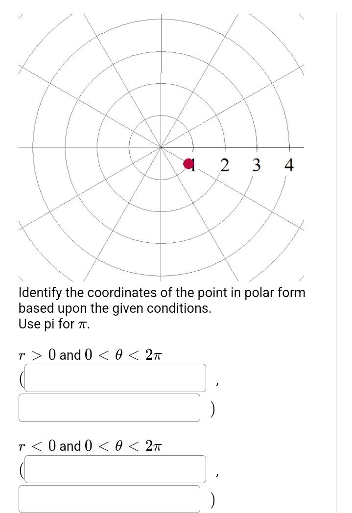 2 3 4
Identify the coordinates of the point in polar form
based upon
the given conditions.
Use pi for π.
r> 0 and 0 < 0 < 2π
r< 0 and 0 < 0 < 2π