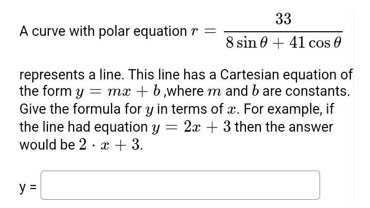 A curve with polar equation r =
33
8 sin +41 cos 0
represents a line. This line has a Cartesian equation of
the form y = mx + b,where m and b are constants.
Give the formula for y in terms of x. For example, if
the line had equation y 2x+3 then the answer
would be 2 x + 3.
y =