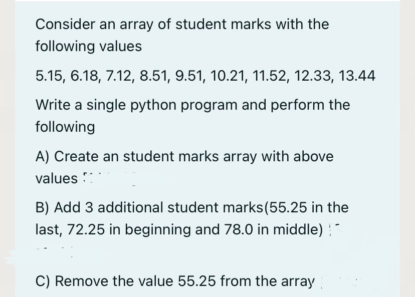 Consider an array of student marks with the
following values
5.15, 6.18, 7.12, 8.51, 9.51, 10.21, 11.52, 12.33, 13.44
Write a single python program and perform the
following
A) Create an student marks array with above
values ::
B) Add 3 additional student marks(55.25 in the
last, 72.25 in beginning and 78.0 in middle)
C) Remove the value 55.25 from the array
