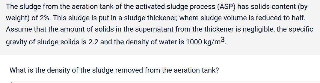 The sludge from the aeration tank of the activated sludge process (ASP) has solids content (by
weight) of 2%. This sludge is put in a sludge thickener, where sludge volume is reduced to half.
Assume that the amount of solids in the supernatant from the thickener is negligible, the specific
gravity of sludge solids is 2.2 and the density of water is 1000 kg/m³.
What is the density of the sludge removed from the aeration tank?