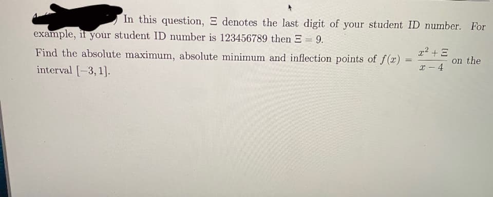 In this question, E denotes the last digit of your student ID number. For
example, if your student ID number is 123456789 then E = 9.
Find the absolute maximum, absolute minimum and inflection points of f(x)
x² + E
on the
interval -3, 1].
x - 4
