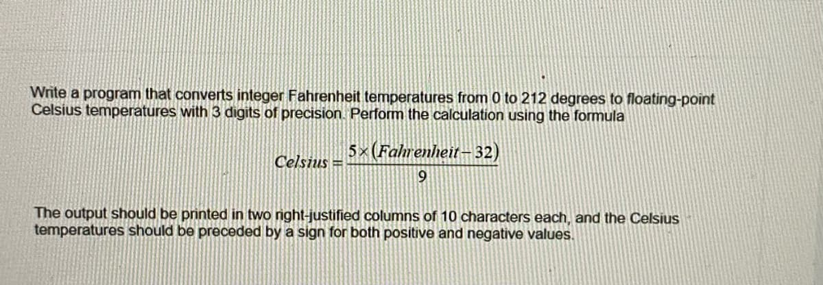 Write a program that converts integer Fahrenheit temperatures from 0 to 212 degrees to floating-point
Celsius temperatures with 3 digits of precision Perform the calculation using the formula
5× (Fahrenheit- 32)
Celsius =
9
The output should be printed in two right-justified columns of 10 characters each, and the Celsius
temperatures should be preceded by a sign for both positive and negative values.
