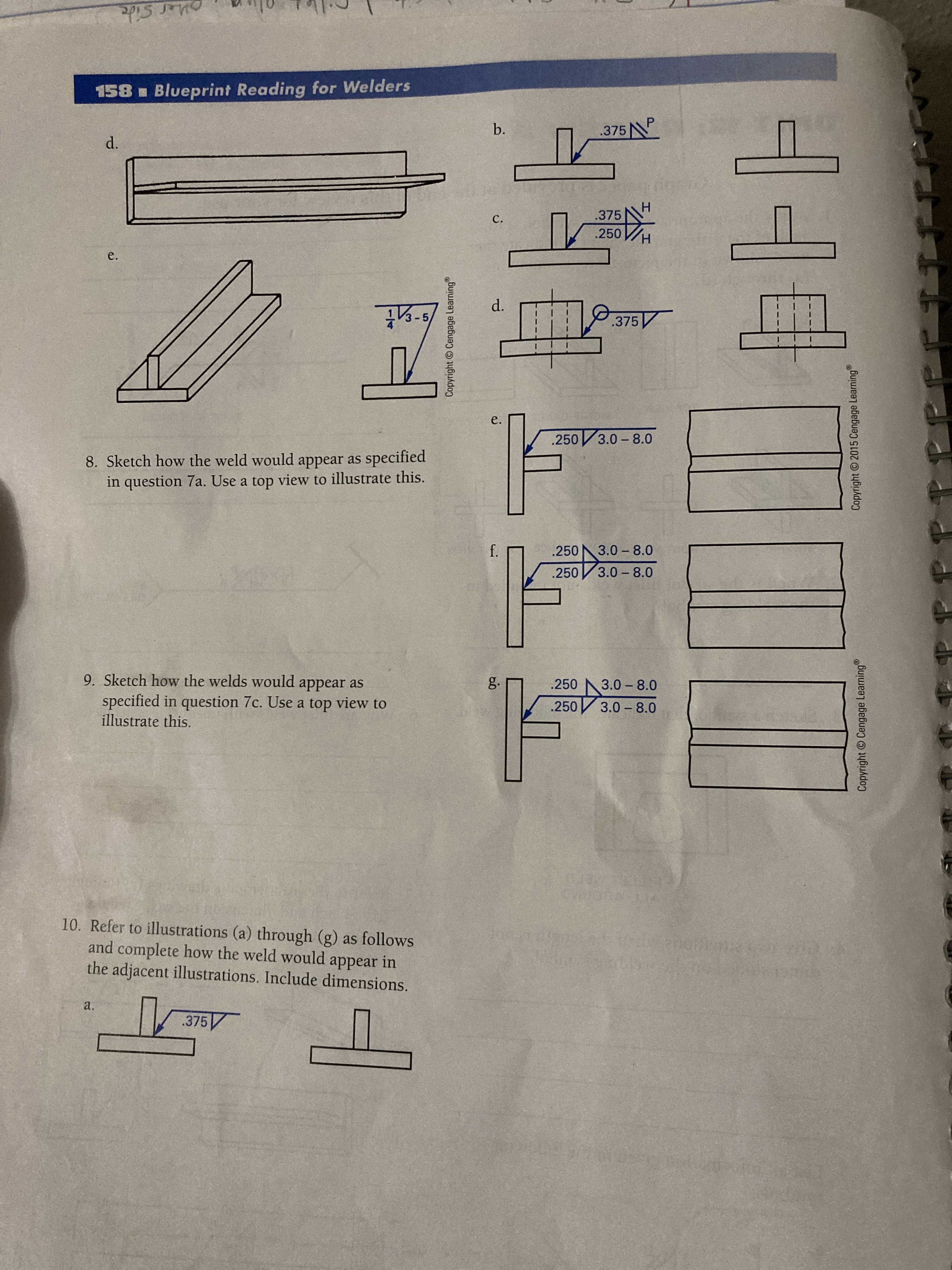 Copyright © Cengage Learning
Copyright © Cengage Learning
Copyright 2015 Cengage Learning
oher Side
158 Blueprint Reading for Welders
b.
.375N
.375
C.
.250
- 5
d.
.375
e.
.250 3.0-8.0
8. Sketch how the weld would appear as specified
in question 7a. Use a top view to illustrate this.
.250
3.0 - 8.0
.250
3.0- 8.0
9. Sketch how the welds would appear as
specified in question 7c. Use a top view to
illustrate this.
g.
.250
3.0 - 8.0
.250
3.0 - 8.0
10. Refer to illustrations (a) through (g) as follows
and complete how the weld would appear in
the adjacent illustrations. Include dimensions.
a.
