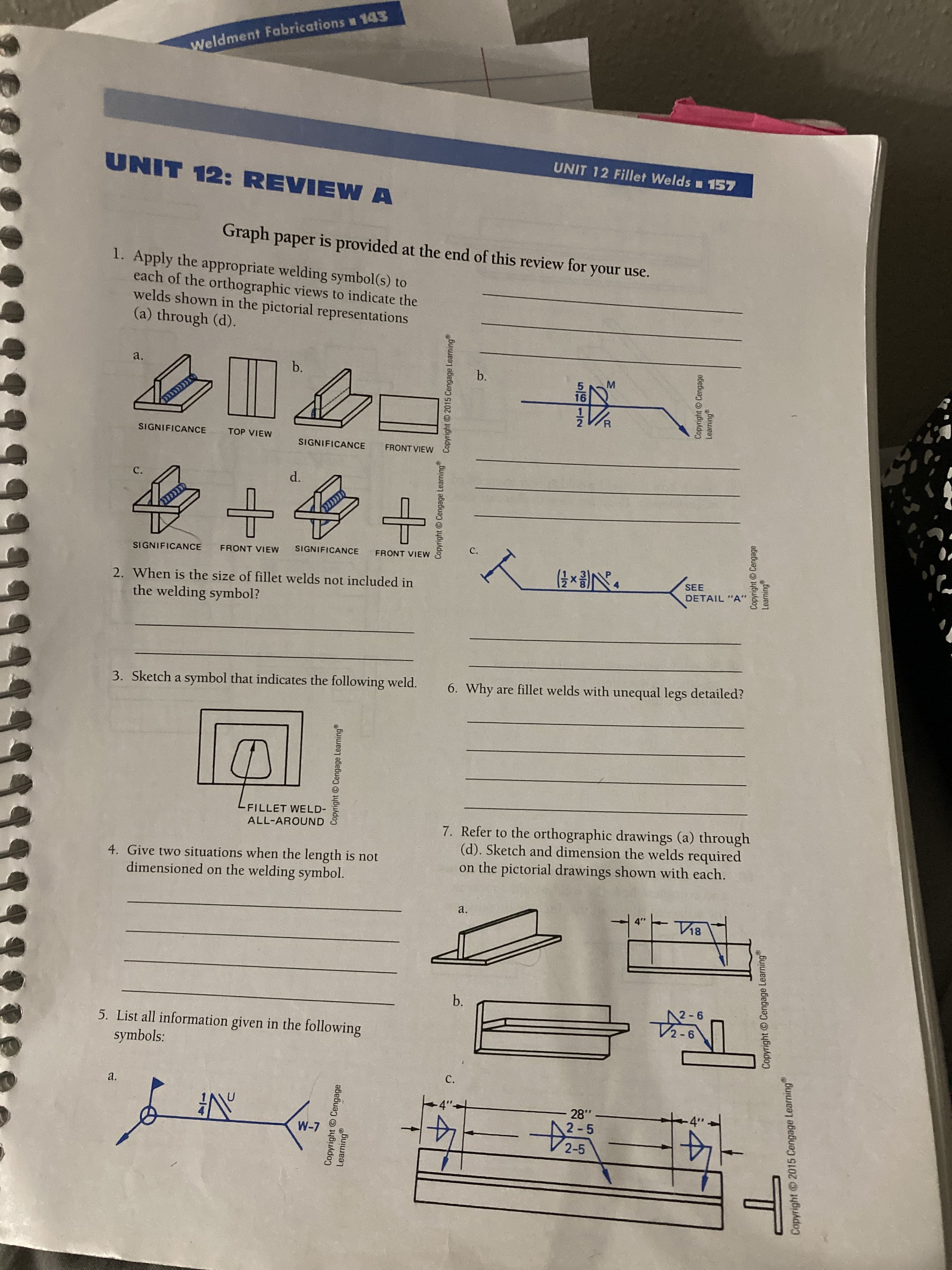 Copyright Cengage Learning
Copyright © Cengage Learning Copyright ©2015 Cengage Learning
b.
Copyright © Cengage
Leaming
Copyright © Cengage Learning
T
Copyright 2015 Cengage Learning
Weldment Fabrications w 143
UNIT 12 Fillet Welds 157
LINN
UNIT 12: REVIEW A
Graph paper is provided at the end of this review for your use.
1. Apply the appropriate welding symbol(s) to
each of the orthographic views to indicate the
welds shown in the pictorial representations
(a) through (d).
a.
b.
b.
M.
16
SIGNIFICANCE
TOP VIEW
SIGNIFICANCE
FRONT VIEW
C.
d.
SIGNIFICANCE
FRONT VIEW
SIGNIFICANCE
FRONT VIEW
2. When is the size of fillet welds not included in
SEE
DETAIL "A"
the welding symbol?
3. Sketch a symbol that indicates the following weld.
6. Why are fillet welds with unequal legs detailed?
-FILLET WELD-
7. Refer to the orthographic drawings (a) through
(d). Sketch and dimension the welds required
on the pictorial drawings shown with each.
ALL-AROUND
4. Give two situations when the length is not
dimensioned on the welding symbol.
a.
12-6
2-6
5. List all information given in the following
symbols:
C.
a.
.87
2-5
14
