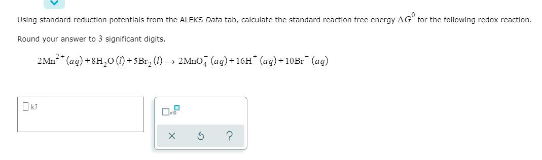 Using standard reduction potentials from the ALEKS Data tab, calculate the standard reaction free energy AG for the following redox reaction.
Round your answer to 3 significant digits.
2+
2 Mn²+ (aq) +8H₂O (1) +5Br₂ (1) → 2MnO4 (aq) +16H* (aq) +10Br¯ (aq)
S
?