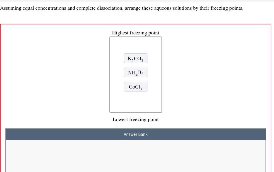 Assuming equal concentrations and complete dissociation, arrange these aqueous solutions by their freezing points.
Highest freezing point
K₂CO3
NH₂Br
CoCl3
Lowest freezing point
Answer Bank