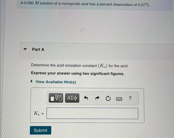 A 0.090 M solution of a monoprotíc acid has a percent dissociation of 0.57%.
Part A
Determine the acid ionization constant (K₂) for the acid.
Express your answer using two significant figures.
► View Available Hint(s)
Ka =
Submit
15 ΑΣΦ
V
*****
CXOZ
?