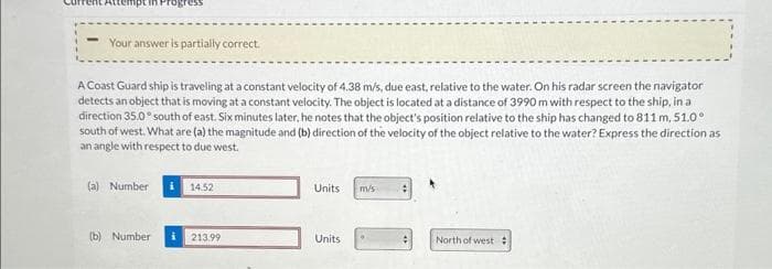 Your answer is partially correct.
A Coast Guard ship is traveling at a constant velocity of 4.38 m/s, due east, relative to the water. On his radar screen the navigator
detects an object that is moving at a constant velocity. The object is located at a distance of 3990 m with respect to the ship, in a
direction 35.0° south of east. Six minutes later, he notes that the object's position relative to the ship has changed to 811 m, 51.0°
south of west. What are (a) the magnitude and (b) direction of the velocity of the object relative to the water? Express the direction as
an angle with respect to due west.
(a) Number
14.52
(b) Number i 213.99
Units
Units
m/s
.
North of west #