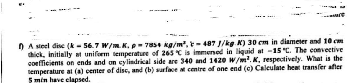 ure
f) A steel disc (k = 56.7 W/m.K, p = 7854 kg/m³, c = 487 J/kg. K) 30 cm in diameter and 10 cm
thick, initially at uniform temperature of 265 °C is immersed in liquid at -15 °C. The convective
coefficients on ends and on cylindrical side are 340 and 1420 W/m².K, respectively. What is the
temperature at (a) center of disc, and (b) surface at centre of one end (c) Calculate heat transfer after
5 min have elapsed.