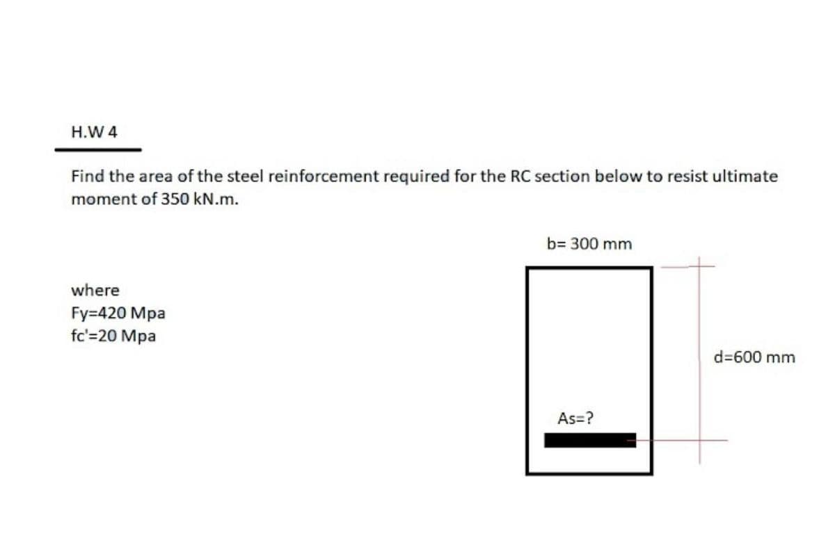 H.W 4
Find the area of the steel reinforcement required for the RC section below to resist ultimate
moment of 350 kN.m.
b= 300 mm
where
Fy=420 Mpa
fc'=20 Mpa
d=600 mm
As=?