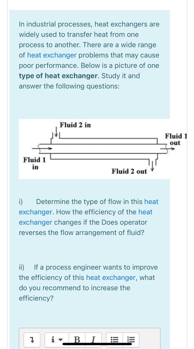 In industrial processes, heat exchangers are
widely used to transfer heat from one
process to another. There are a wide range
of heat exchanger problems that may cause
poor performance. Below is a picture of one
type of heat exchanger. Study it and
answer the following questions:
Fluid 2 in
Fluid 1
out
Fluid 1
in
Fluid 2 out
i)
Determine the type of flow in this heat
exchanger. How the efficiency of the heat
exchanger changes if the Does operator
reverses the flow arrangement of fluid?
If a process engineer wants to improve
the efficiency of this heat exchanger, what
ii)
do you recommend to increase the
efficiency?
B
III
