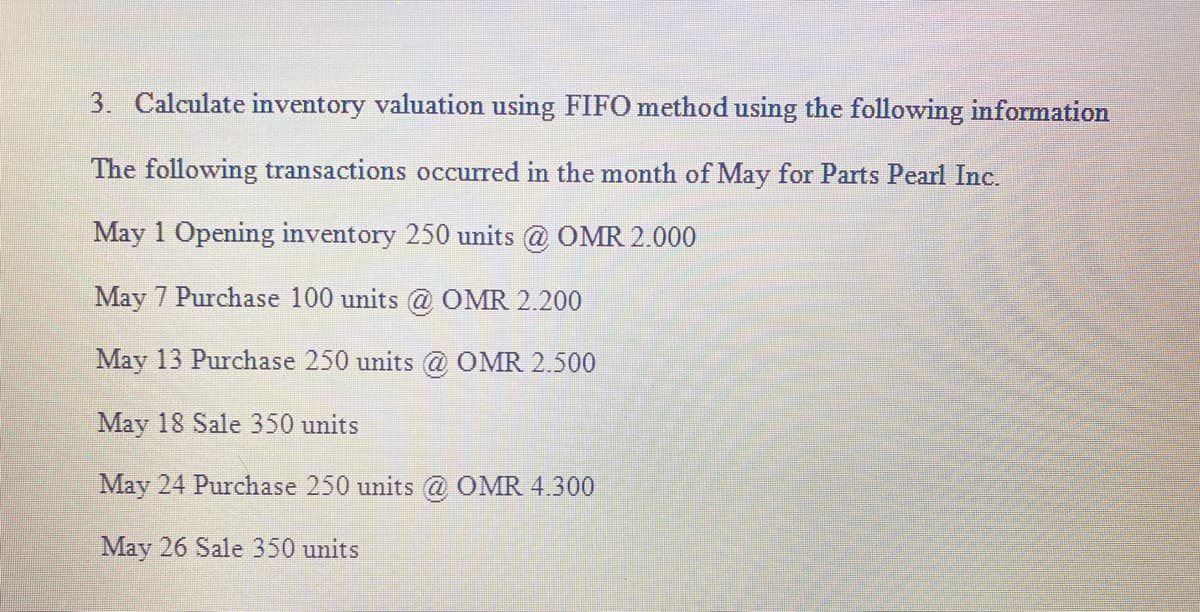3. Calculate inventory valuation using FIFO method using the following information
The following transactions occurred in the month of May for Parts Pearl Inc.
May 1 Opening inventory 250 units @ OMR 2.000
May 7 Purchase 100 units @ OMR 2.200
May 13 Purchase 250 units @ OMR 2.500
May 18 Sale 350 units
May 24 Purchase 250 units @ OMR 4.300
May 26 Sale 350 units