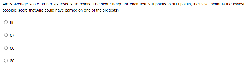 Aira's average score on her six tests is 98 points. The score range for each test is 0 points to 100 points, inclusive. What is the lowest
possible score that Aira could have earned on one of the six tests?
88
87
86
85
