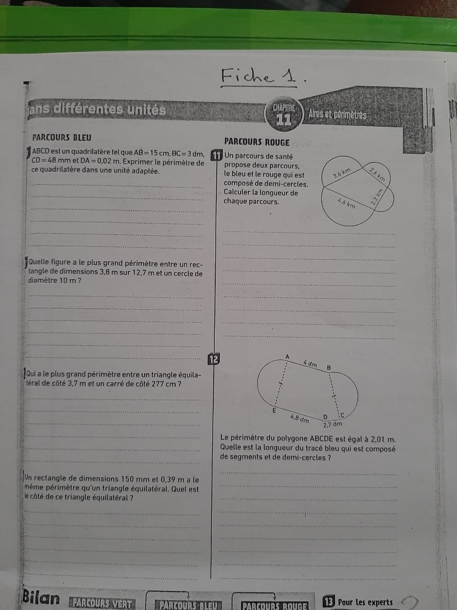 Fiche 1.
CHAPITRE
11
Alres et perimètres
ans différentes unités
है
PARCOURS ROUGE
PARCOURS BLEU
ABCD est un quadrilatère tel que AB = 15 cm, BC = 3 dm,
CD = 48 mm et DA = 0,02 m. Exprimer le périmètre de
ce quadrilatère dans une unité adaptée.
Un parcours de santé
propose deux parcours,
le bleu et le rouge qui est
composé de demi-cercles.
Calculer la longueur de
chaque parcours.
2,6 km
3,6 km
4,6 km
Quelle figure a le plus grand périmètre entre un rec-
tangle de dimensions 3,8 m sur 12,7 met un cercle de
diamètre 10 m ?
A
4 dm
B
Qui a le plus grand périmètre entre un triangle équila-
téral de côté 3,7 m et un carré de côté 277 cm ?
D
2,7 dm
4,8 dm
Le périmètre du polygone ABCDE est égal à 2,01 m.
Quelle est la longueur du tracé bleu qui est composé
de segments et de demi-cercles ?
Un rectangle de dimensions 150 mm et 0,39 m a le
même périmètre qu'un triangle équilatéral, Quel est
le côté de ce triangle équilatéral ?
13 Pour les experts
Bilan PARCOURS VERT
PARCOURS BLEU
PARCOURS ROUGE
2.2 km
