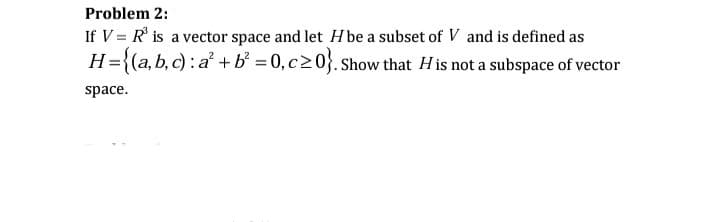 Problem 2:
If V = R° is a vector space and let H be a subset of V and is defined as
H={(a,b, c) : a² +b = 0, c20}. Show that His not a subspace of vector
space.
