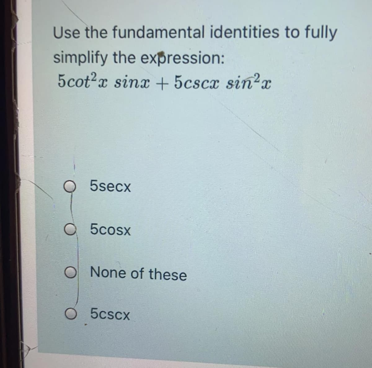 Use the fundamental identities to fully
simplify the expression:
5cot2x sinx + 5cscx sin?x
5secx
O 5cosx
O None of these
O 5cscx
