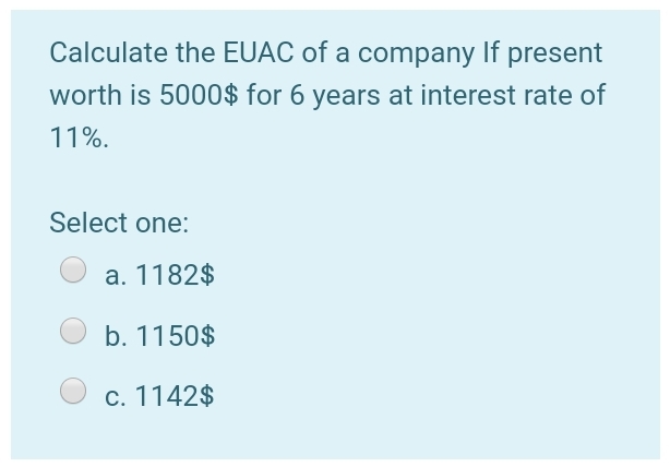 Calculate the EUAC of a company If present
worth is 5000$ for 6 years at interest rate of
11%.
Select one:
a. 1182$
b. 1150$
c. 1142$
