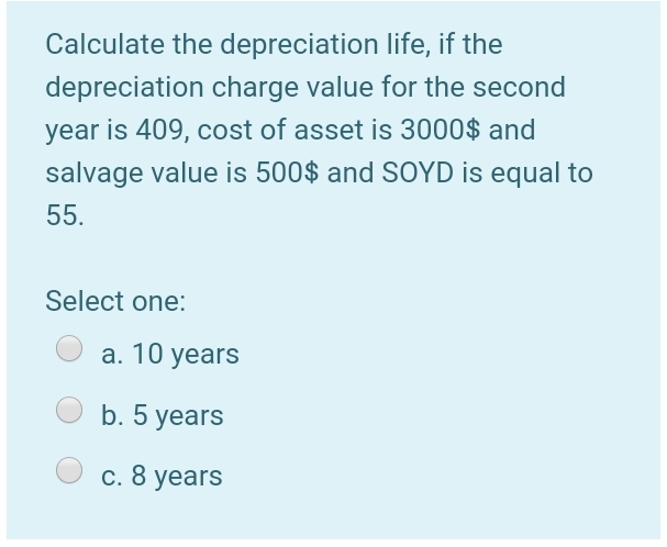 Calculate the depreciation life, if the
depreciation charge value for the second
year is 409, cost of asset is 3000$ and
salvage value is 500$ and SOYD is equal to
55.
Select one:
a. 10 years
b. 5 years
c. 8 years
