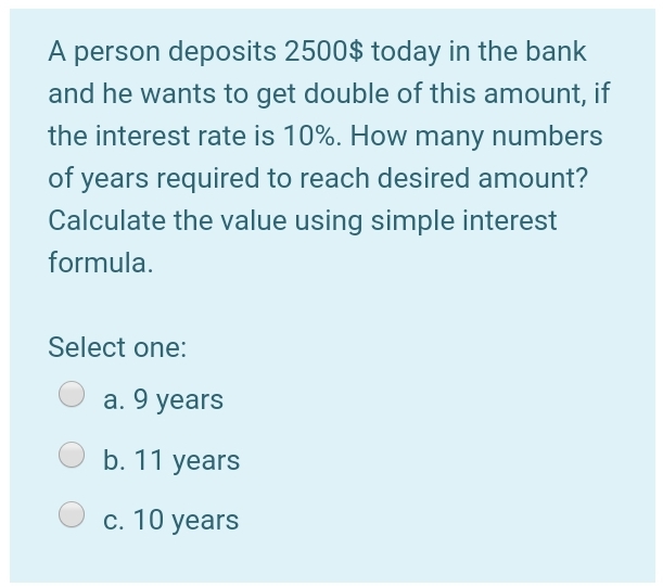 A person deposits 2500$ today in the bank
and he wants to get double of this amount, if
the interest rate is 10%. How many numbers
of years required to reach desired amount?
Calculate the value using simple interest
formula.
Select one:
a. 9 years
b. 11 years
С. 10 years
