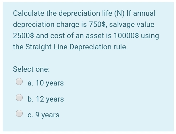 Calculate the depreciation life (N) If annual
depreciation charge is 750$, salvage value
2500$ and cost of an asset is 10000$ using
the Straight Line Depreciation rule.
Select one:
а. 10 years
b. 12 years
c. 9 years
