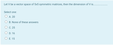 Let V be a vector space of 5x5 symmetric matrices, then the dimension of V is.
Select one:
O A. 20
B. None of these answers
O C.25
O D. 16
O E 15
