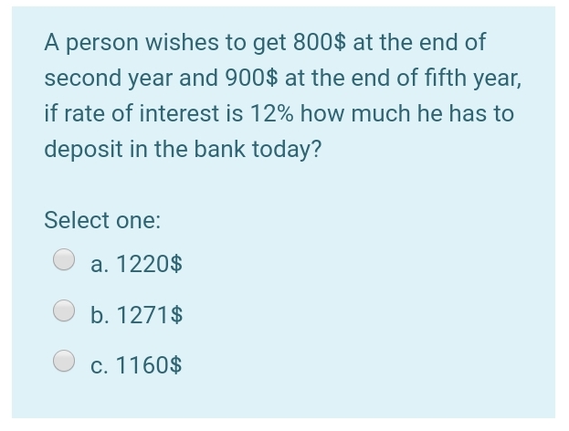 A person wishes to get 800$ at the end of
second year and 900$ at the end of fifth year,
if rate of interest is 12% how much he has to
deposit in the bank today?
Select one:
a. 1220$
b. 1271$
c. 1160$
