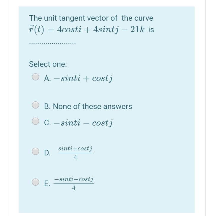 The unit tangent vector of the curve
T(t)
4costi + 4sintj – 21k is
-
Select one:
A. – sinti + costj
B. None of these answers
С. — sinti - сostj
sinti+costj
D.
4
- sinti-costj
Е.
4
