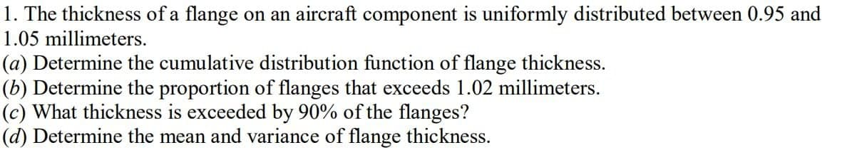 1. The thickness of a flange on an aircraft component is uniformly distributed between 0.95 and
1.05 millimeters.
(a) Determine the cumulative distribution function of flange thickness.
(b) Determine the proportion of flanges that exceeds 1.02 millimeters.
(c) What thickness is exceeded by 90% of the flanges?
(d) Determine the mean and variance of flange thickness.
