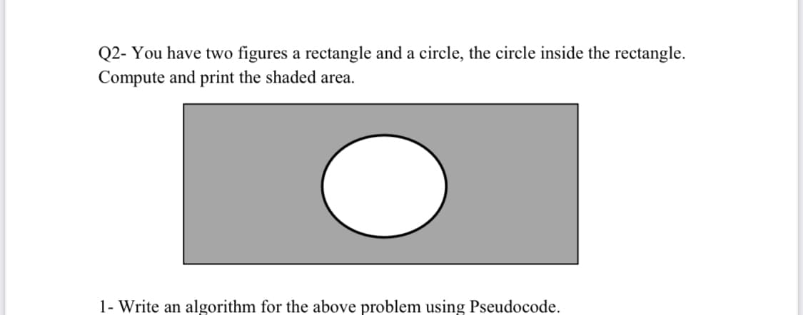 Q2- You have two figures a rectangle and a circle, the circle inside the rectangle.
Compute and print the shaded area.
1- Write an algorithm for the above problem using Pseudocode.
