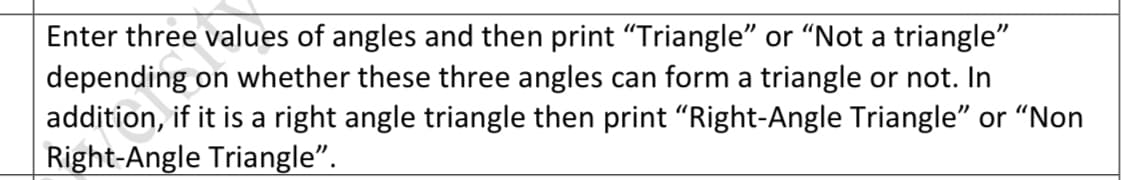 Enter three values of angles and then print "Triangle" or "Not a triangle"
depending on whether these three angles can form a triangle or not. In
addition, if it is a right angle triangle then print "Right-Angle Triangle" or "Non
Right-Angle Triangle".

