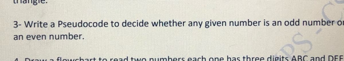 3- Write a Pseudocode to decide whether any given number is an odd number or
an even number.
Draw a flowchart to read two numbers each one has three digits ABC and DEF
