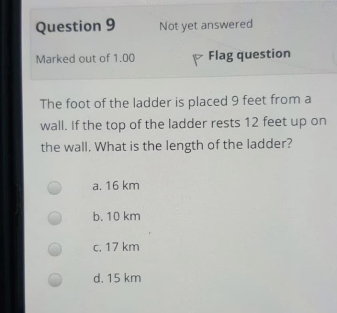 Question 9
Not yet answered
Marked out of 1.00
P Flag question
The foot of the ladder is placed 9 feet from a
wall. If the top of the ladder rests 12 feet up on
the wall. What is the length of the ladder?
a. 16 km
b. 10 km
C. 17 km
d. 15 km
