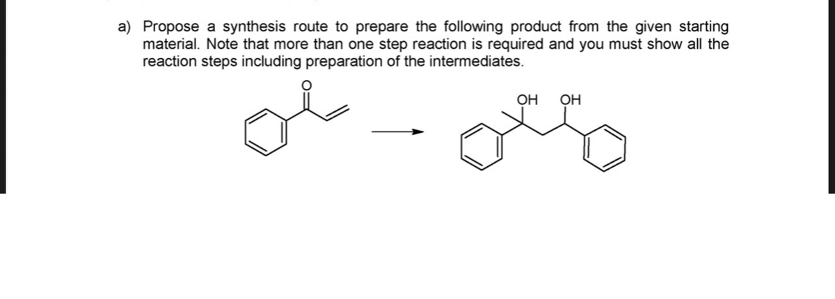 a) Propose a synthesis route to prepare the following product from the given starting
material. Note that more than one step reaction is required and you must show all the
reaction steps including preparation of the intermediates.
OH
OH

