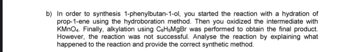 b) In order to synthesis 1-phenylbutan-1-ol, you started the reaction with a hydration of
prop-1-ene using the hydroboration method. Then you oxidized the intermediate with
KMNO4. Finally, alkylation using C6HSMGB was performed to obtain the final product.
However, the reaction was not successful. Analyse the reaction by explaining what
happened to the reaction and provide the correct synthetic method.
