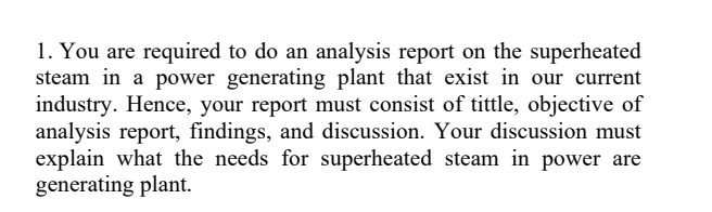 1. You are required to do an analysis report on the superheated
steam in a power generating plant that exist in our current
industry. Hence, your report must consist of tittle, objective of
analysis report, findings, and discussion. Your discussion must
explain what the needs for superheated steam in power are
generating plant.
