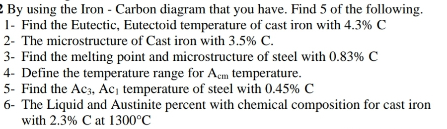 2 By using the Iron - Carbon diagram that you have. Find 5 of the following.
1- Find the Eutectic, Eutectoid temperature of cast iron with 4.3% C
2- The microstructure of Cast iron with 3.5% C.
3- Find the melting point and microstructure of steel with 0.83% C
4- Define the temperature range for Acm temperature.
5- Find the AC3, Ac¡ temperature of steel with 0.45% C
6- The Liquid and Austinite percent with chemical composition for cast iron
with 2.3% C at 1300°C
