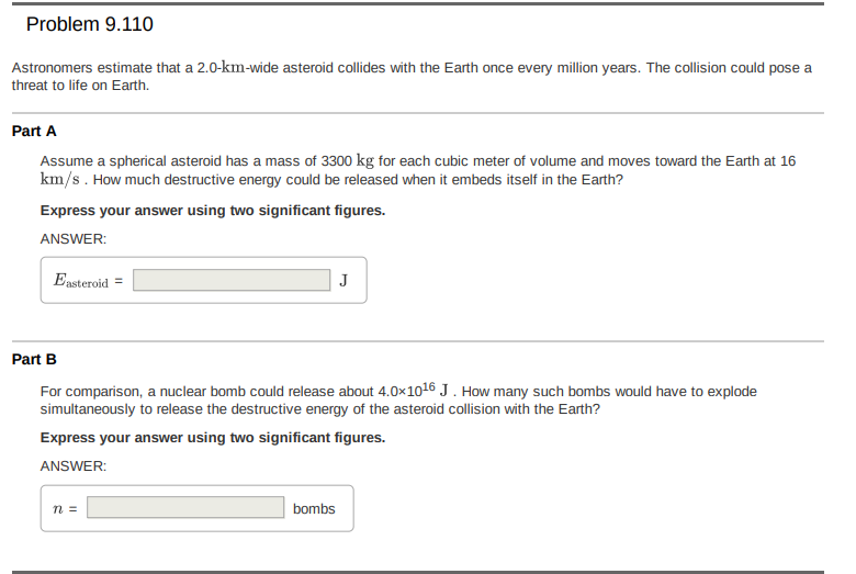 Problem 9.110
Astronomers estimate that a 2.0-km-wide asteroid collides with the Earth once every million years. The collision could pose a
threat to life on Earth.
Part A
Assume a spherical asteroid has a mass of 3300 kg for each cubic meter of volume and moves toward the Earth at 16
km/s. How much destructive energy could be released when it embeds itself in the Earth?
Express your answer using two significant figures.
ANSWER:
Ensteroid =
Part B
For comparison, a nuclear bomb could release about 4.0x1o16 J . How many such bombs would have to explode
simultaneously to release the destructive energy of the asteroid collision with the Earth?
Express your answer using two significant figures.
ANSWER:
bombs
