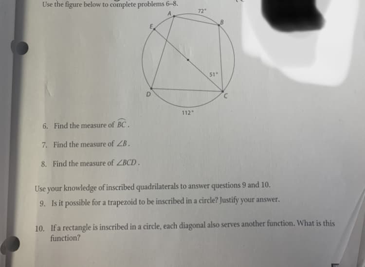 Use the figure below to complete problems 6–8.
72°
51
112
6. Find the measure of BC.
7. Find the measure of ZB.
8. Find the measure of ZBCD .
Use your knowledge of inscribed quadrilaterals to answer questions 9 and 10.
9. Is it possible for a trapezoid to be inscribed in a circle? Justify your answer.
10. If a rectangle is inscribed in a circle, each diagonal also serves another function. What is this
function?
