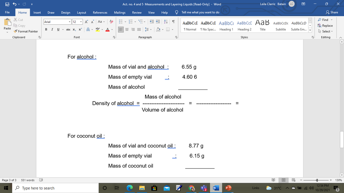 Act. no. 4 and 5 Measurements and Layering Liquids [Read-Only] - Word
Leila Clarriz Batain
File
Draw
O Tell me what you want to do
2 Share
Home
Insert
Design
Layout
References
Mailings
Review
View
Help
X Cut
P Find
12
A A Aa v
AaBbCcI AaBbCCI AaBbC AaBbCcC AaB AaBbCcDc AaBbCcD
Arial
EE Copy
abc Replace
Paste
BIU v abc x,
A v ay - A -
I Normal
I No Spac. Heading 1 Heading 2
Subtle Em..
Title
Subtitle
Format Painter
A Select -
Clipboard
Font
Paragraph
Styles
Editing
For alcohol :
Mass of vial and alcohol :
6.55 g
Mass of empty vial
4.60 6
Mass of alcohol
Mass of alcohol
Density of alcohol
Volume of alcohol
For coconut oil :
Mass of vial and coconut oil :
8.77 g
Mass of empty vial
6.15 g
Mass of coconut oil
Page 3 of 3
551 words
130%
12:54 PM
P Type here to search
Links
31°C
10/29/2021
