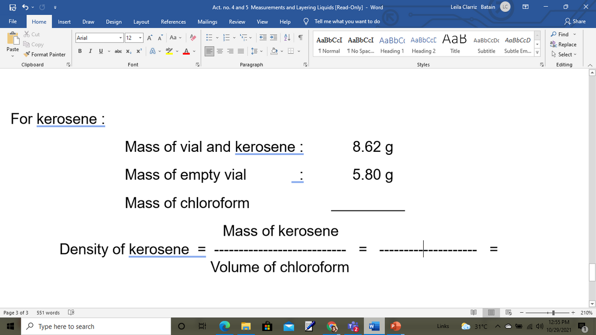 Act. no. 4 and 5 Measurements and Layering Liquids [Read-Only] - Word
Leila Clarriz Batain
File
Home
Insert
Draw
Design
Layout
References
Mailings
Review
View
Help
O Tell me what you want to do
& Share
X Cut
P Find
12
A A
Aa v
AaBbCcI AaBbCCI AaBbC AaBbCcC AaB AaBbCcDc AaBbCcD
Arial
响Copy
akc Replace
Paste
BIU v abe
A • aly - A-
1 Normal
I No Spac. Heading 1 Heading 2
Subtle Em..
X,
Title
Subtitle
Format Painter
A Select
Clipboard
Font
Paragraph
Styles
Editing
For kerosene :
Mass of vial and kerosene :
8.62 g
Mass of empty vial
5.80 g
Mass of chloroform
Mass of kerosene
Density of kerosene =
Volume of chloroform
Page 3 of 3
551 words
210%
12:55 PM
P Type here to search
Links
31°C
10/29/2021
II
