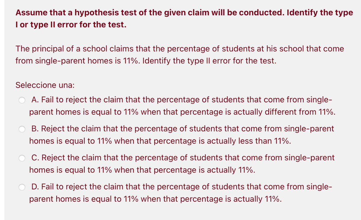 Assume that a hypothesis test of the given claim will be conducted. Identify the type
I or type Il error for the test.
The principal of a school claims that the percentage of students at his school that come
from single-parent homes is 11%. Identify the type Il error for the test.
Seleccione una:
A. Fail to reject the claim that the percentage of students that come from single-
parent homes is equal to 11% when that percentage is actually different from 11%.
B. Reject the claim that the percentage of students that come from single-parent
homes is equal to 11% when that percentage is actually less than 11%.
C. Reject the claim that the percentage of students that come from single-parent
homes is equal to 11% when that percentage is actually 11%.
D. Fail to reject the claim that the percentage of students that come from single-
parent homes is equal to 11% when that percentage is actually 11%.
